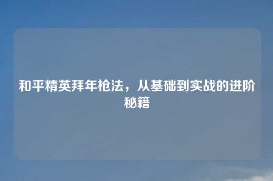 和平精英拜年枪法，从基础到实战的进阶秘籍