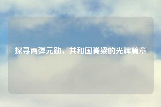 探寻两弹元勋，共和国脊梁的光辉篇章