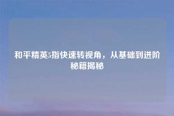 和平精英5指快速转视角，从基础到进阶秘籍揭秘