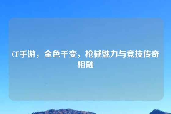 CF手游，金色千变，枪械魅力与竞技传奇相融