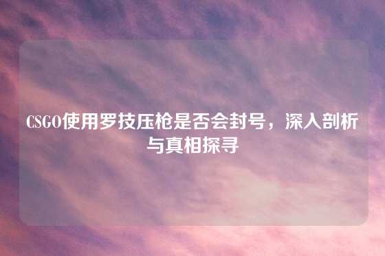 CSGO使用罗技压枪是否会封号，深入剖析与真相探寻