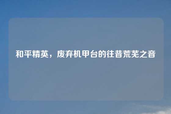 和平精英，废弃机甲台的往昔荒芜之音