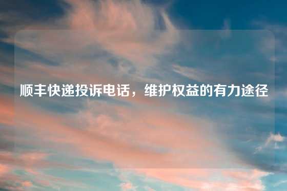 顺丰快递投诉电话，维护权益的有力途径