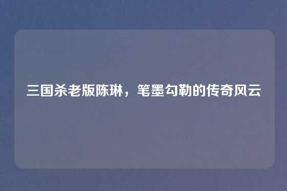 三国杀老版陈琳，笔墨勾勒的传奇风云