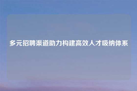 多元招聘渠道助力构建高效人才吸纳体系