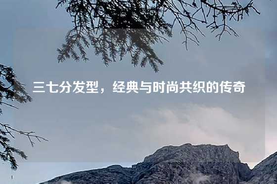 三七分发型，经典与时尚共织的传奇