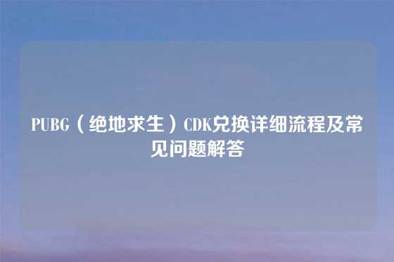 PUBG（绝地求生）CDK兑换详细流程及常见问题解答