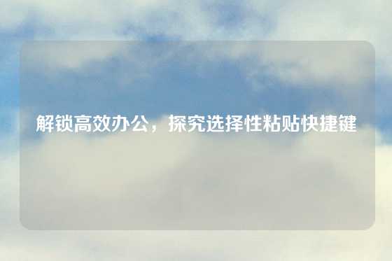 解锁高效办公，探究选择性粘贴快捷键