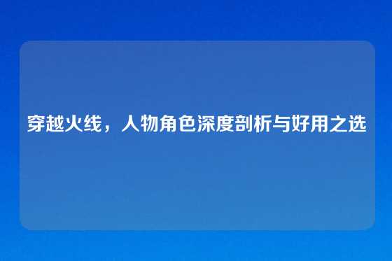 穿越火线，人物角色深度剖析与好用之选