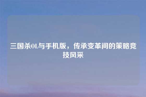 三国杀OL与手机版，传承变革间的策略竞技风采