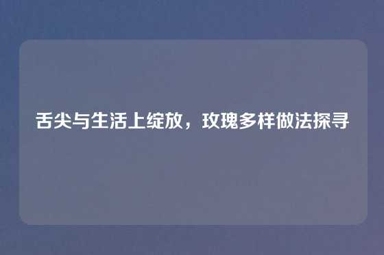 舌尖与生活上绽放，玫瑰多样做法探寻