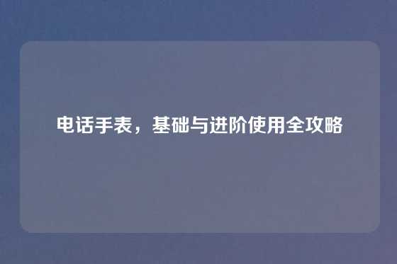 电话手表，基础与进阶使用全攻略