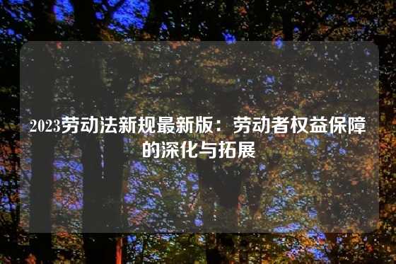2023劳动法新规最新版：劳动者权益保障的深化与拓展
