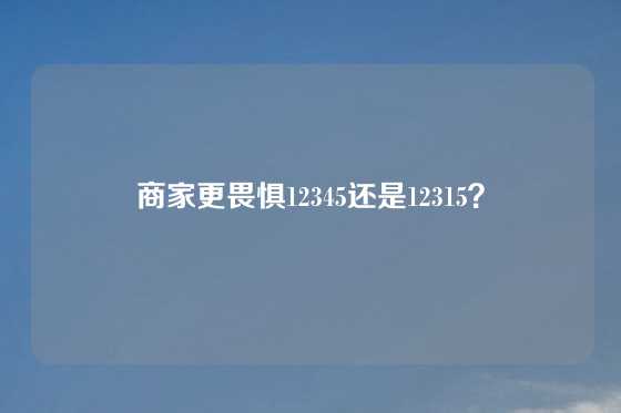 商家更畏惧12345还是12315？