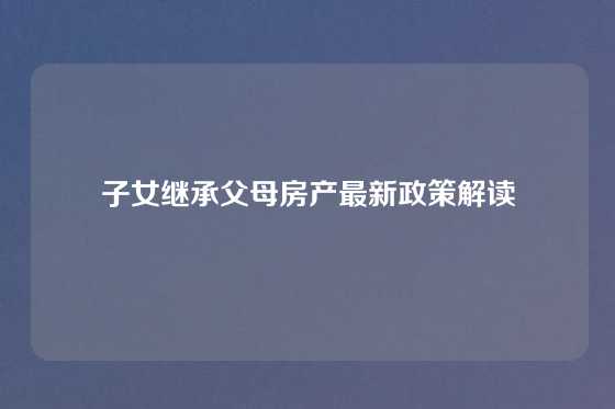子女继承父母房产最新政策解读
