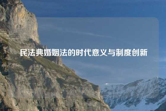 民法典婚姻法的时代意义与制度创新