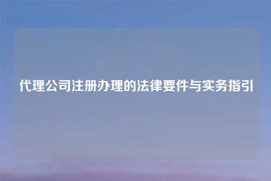 代理公司注册办理的法律要件与实务指引