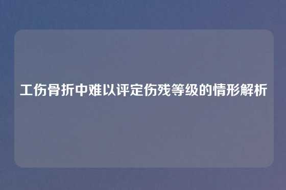 工伤骨折中难以评定伤残等级的情形解析