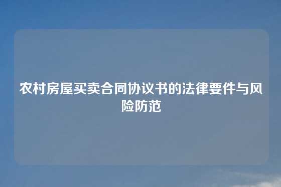 农村房屋买卖合同协议书的法律要件与风险防范