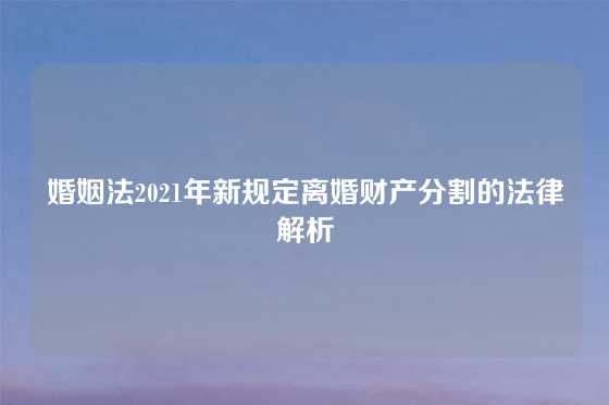 婚姻法2021年新规定离婚财产分割的法律解析
