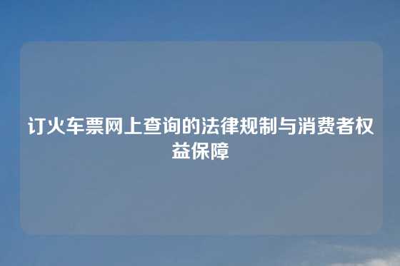 订火车票网上查询的法律规制与消费者权益保障