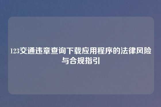 123交通违章查询下载应用程序的法律风险与合规指引