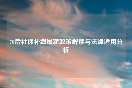70后社保补缴最新政策解读与法律适用分析