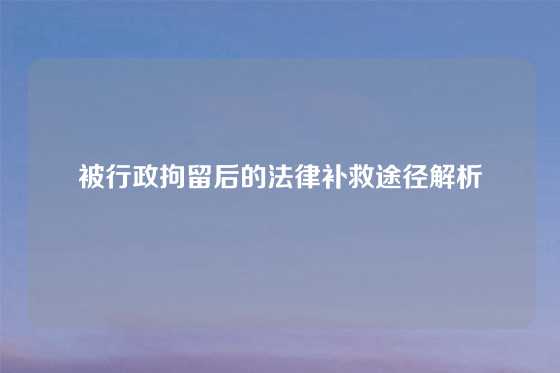 被行政拘留后的法律补救途径解析