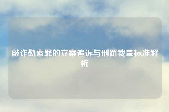 敲诈勒索罪的立案追诉与刑罚裁量标准解析