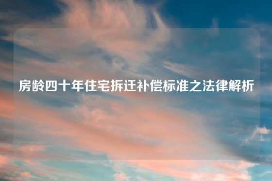 房龄四十年住宅拆迁补偿标准之法律解析