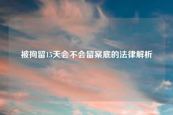 被拘留15天会不会留案底的法律解析