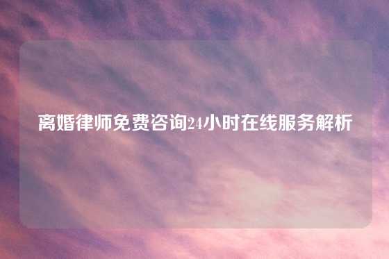 离婚律师免费咨询24小时在线服务解析