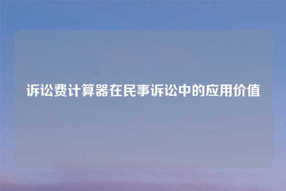 诉讼费计算器在民事诉讼中的应用价值