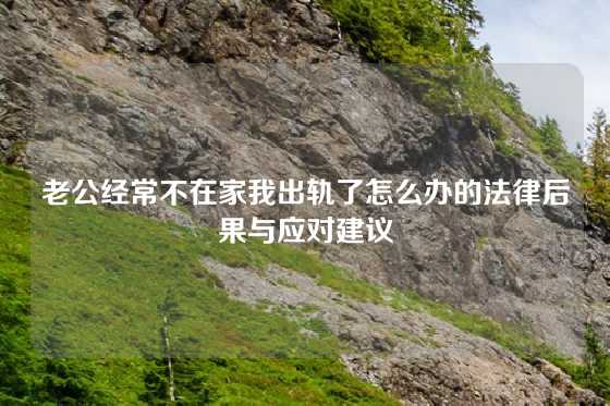 老公经常不在家我出轨了怎么办的法律后果与应对建议