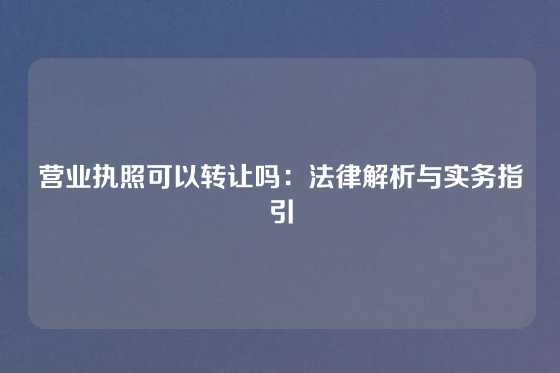 营业执照可以转让吗：法律解析与实务指引