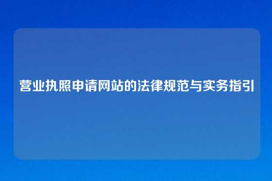 营业执照申请网站的法律规范与实务指引