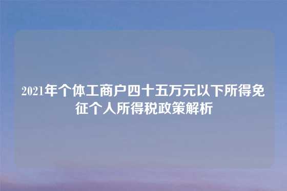 2021年个体工商户四十五万元以下所得免征个人所得税政策解析