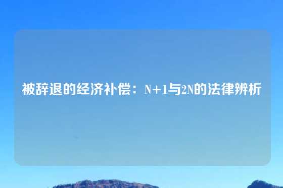 被辞退的经济补偿：N+1与2N的法律辨析