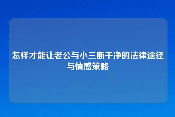 怎样才能让老公与小三断干净的法律途径与情感策略