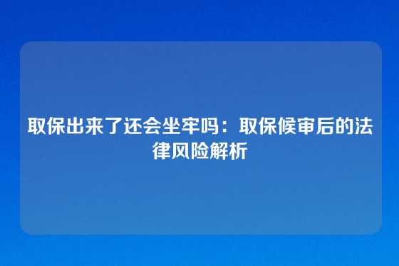 取保出来了还会坐牢吗：取保候审后的法律风险解析