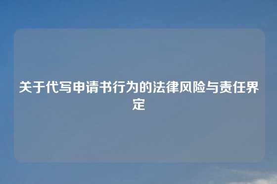 关于代写申请书行为的法律风险与责任界定