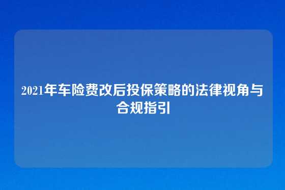 2021年车险费改后投保策略的法律视角与合规指引