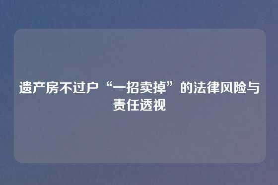 遗产房不过户“一招卖掉”的法律风险与责任透视