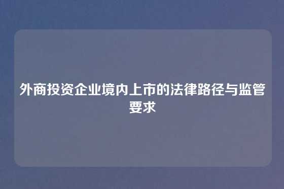 外商投资企业境内上市的法律路径与监管要求