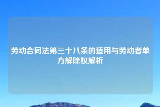 劳动合同法第三十八条的适用与劳动者单方解除权解析
