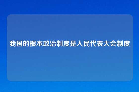 我国的根本政治制度是人民代表大会制度