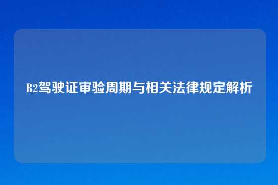B2驾驶证审验周期与相关法律规定解析