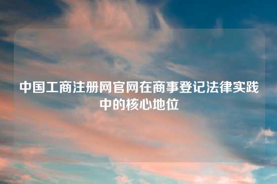 中国工商注册网官网在商事登记法律实践中的核心地位