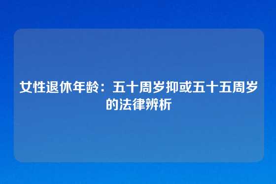 女性退休年龄：五十周岁抑或五十五周岁的法律辨析