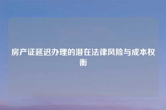 房产证延迟办理的潜在法律风险与成本权衡
